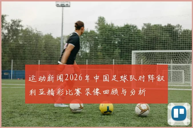 运动新闻2026年中国足球队对阵叙利亚精彩比赛录像回顾与分析