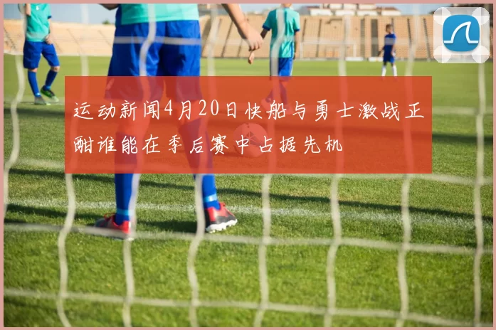 运动新闻4月20日快船与勇士激战正酣谁能在季后赛中占据先机