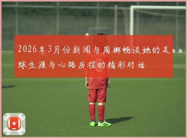 2026年3月份新闻与周娜畅谈她的足球生涯与心路历程的精彩对话