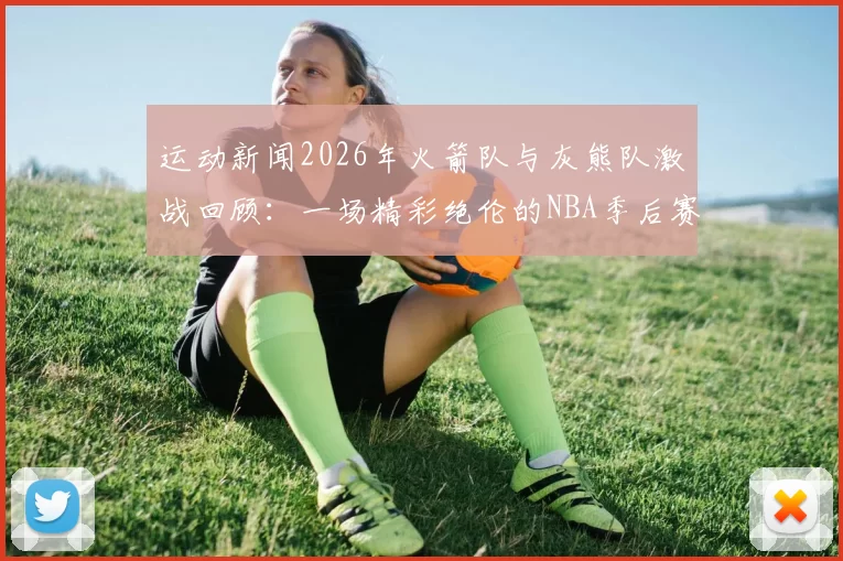 运动新闻2026年火箭队与灰熊队激战回顾：一场精彩绝伦的NBA季后赛对决分析