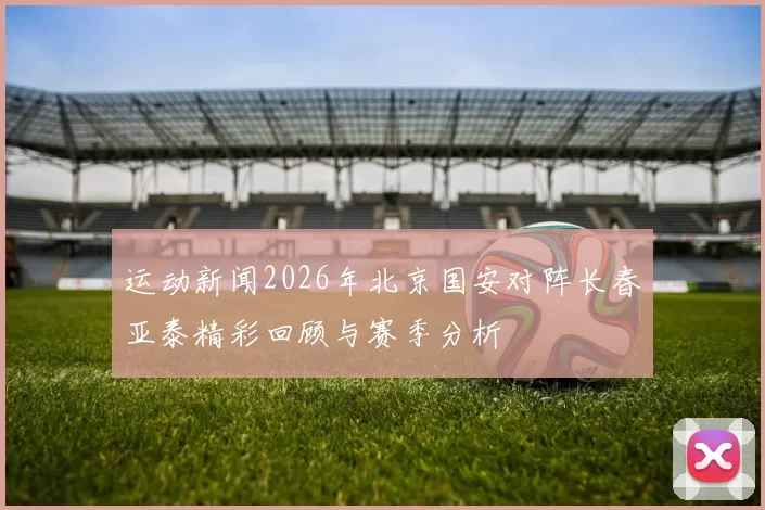 运动新闻2026年北京国安对阵长春亚泰精彩回顾与赛季分析